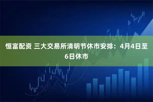 恒富配资 三大交易所清明节休市安排：4月4日至6日休市