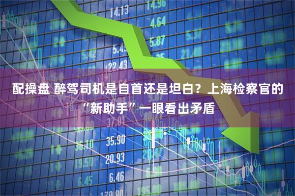 配操盘 醉驾司机是自首还是坦白？上海检察官的“新助手”一眼看出矛盾