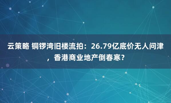 云策略 铜锣湾旧楼流拍：26.79亿底价无人问津，香港商业地产倒春寒？