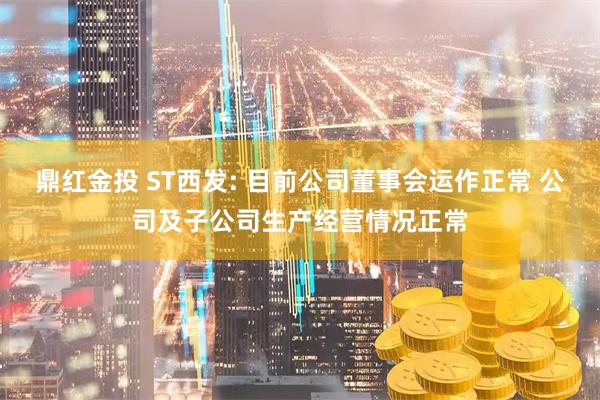 鼎红金投 ST西发: 目前公司董事会运作正常 公司及子公司生产经营情况正常