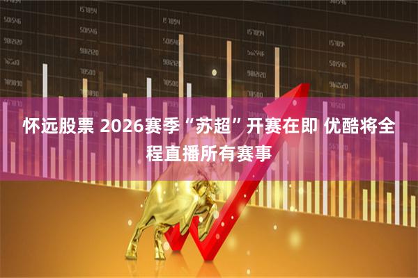怀远股票 2026赛季“苏超”开赛在即 优酷将全程直播所有赛事
