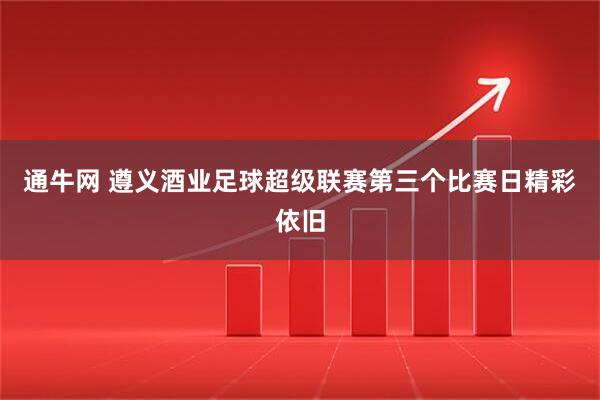 通牛网 遵义酒业足球超级联赛第三个比赛日精彩依旧