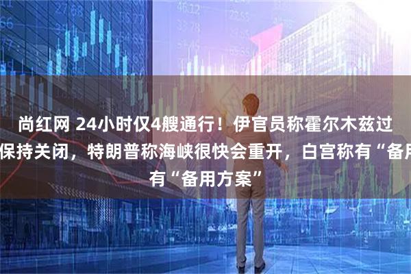 尚红网 24小时仅4艘通行!伊官员称霍尔木兹过去两天保持关闭,特朗普称海峡很快会重开,白宫称有“备用方案”