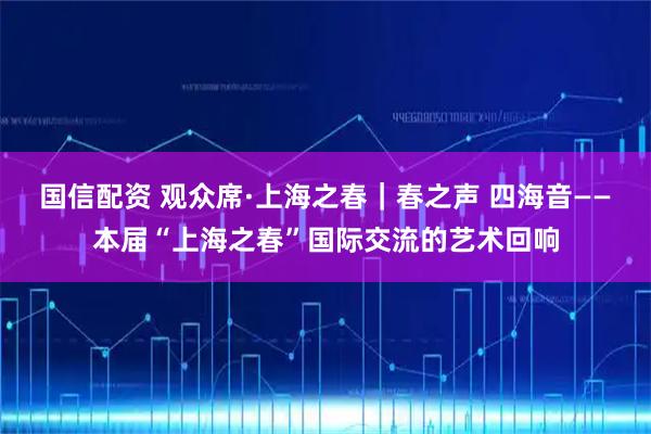 国信配资 观众席·上海之春|春之声 四海音——本届“上海之春”国际交流的艺术回响