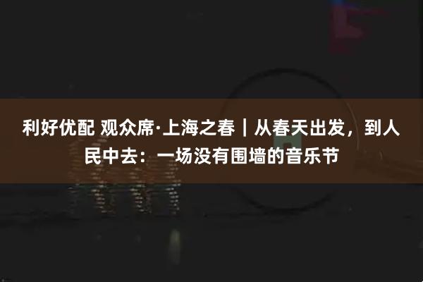 利好优配 观众席·上海之春|从春天出发,到人民中去:一场没有围墙的音乐节
