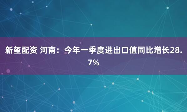 新玺配资 河南：今年一季度进出口值同比增长28.7%